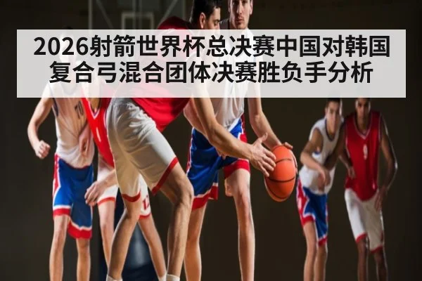 2026射箭世界杯总决赛中国对韩国复合弓混合团体决赛胜负手分析（ng28）